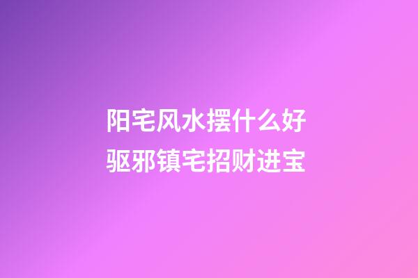 阳宅风水摆什么好 驱邪镇宅招财进宝
